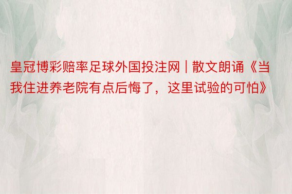 皇冠博彩赔率足球外国投注网 | 散文朗诵《当我住进养老院有点后悔了，这里试验的可怕》