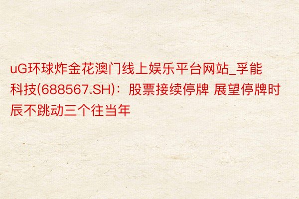 uG环球炸金花澳门线上娱乐平台网站_孚能科技(688567.SH)：股票接续停牌 展望停牌时辰不跳动三个往当年