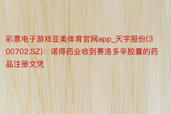 彩票电子游戏亚美体育官网app_天宇股份(300702.SZ)：诺得药业收到赛洛多辛胶囊的药品注册文凭