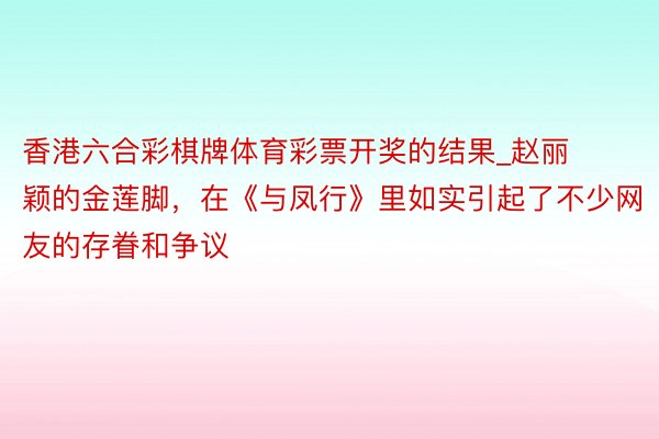 香港六合彩棋牌体育彩票开奖的结果_赵丽颖的金莲脚，在《与凤行》里如实引起了不少网友的存眷和争议