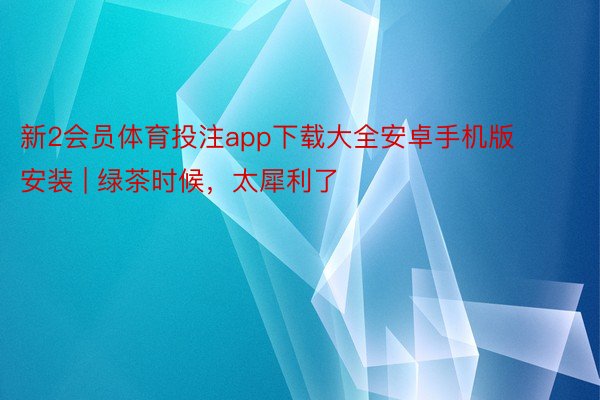 新2会员体育投注app下载大全安卓手机版安装 | 绿茶时候,太犀利了