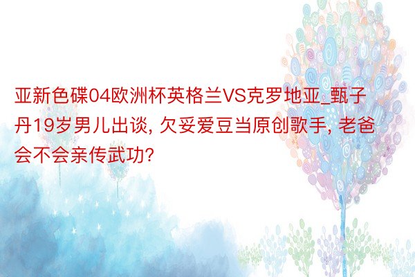 亚新色碟04欧洲杯英格兰VS克罗地亚_甄子丹19岁男儿出谈， 欠妥爱豆当原创歌手， 老爸会不会亲传武功?