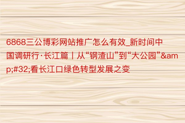 6868三公博彩网站推广怎么有效_新时间中国调研行·长江篇丨从“钢渣山”到“大公园”&#32;看长江口绿色转型发展之变