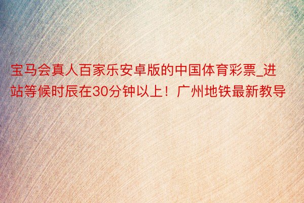 宝马会真人百家乐安卓版的中国体育彩票_进站等候时辰在30分钟以上！广州地铁最新教导
