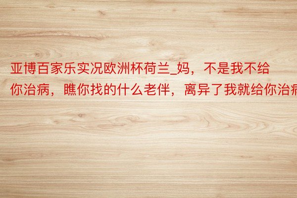 亚博百家乐实况欧洲杯荷兰_妈，不是我不给你治病，瞧你找的什么老伴，离异了我就给你治病