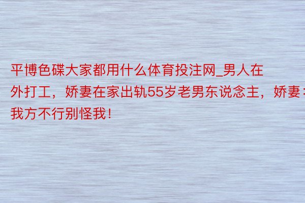 平博色碟大家都用什么体育投注网_男人在外打工，娇妻在家出轨55岁老男东说念主，娇妻：我方不行别怪我！