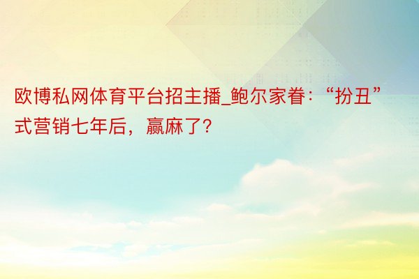 欧博私网体育平台招主播_鲍尔家眷：“扮丑”式营销七年后，赢麻了？