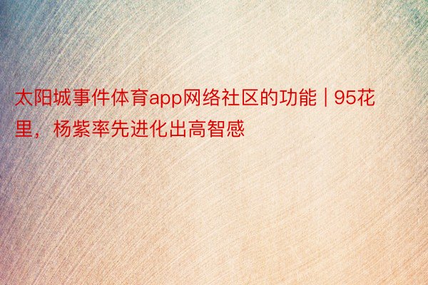 太阳城事件体育app网络社区的功能 | 95花里，杨紫率先进化出高智感