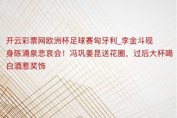 开云彩票网欧洲杯足球赛匈牙利_李金斗现身陈涌泉悲哀会！冯巩姜昆送花圈，过后大杯喝白酒惹奖饰