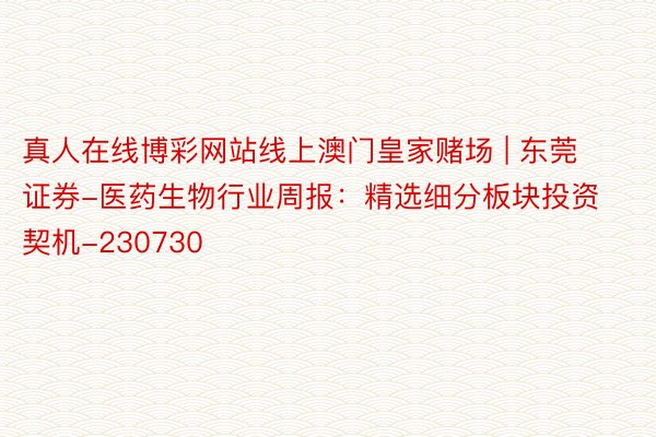 真人在线博彩网站线上澳门皇家赌场 | 东莞证券-医药生物行业周报：精选细分板块投资契机-230730