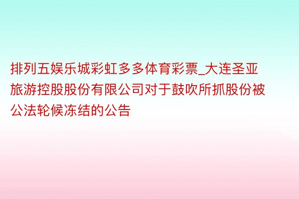 排列五娱乐城彩虹多多体育彩票_大连圣亚旅游控股股份有限公司对于鼓吹所抓股份被公法轮候冻结的公告