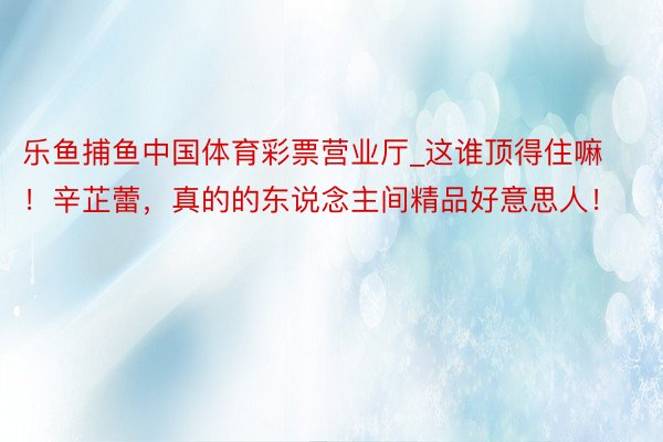 乐鱼捕鱼中国体育彩票营业厅_这谁顶得住嘛！辛芷蕾，真的的东说念主间精品好意思人！