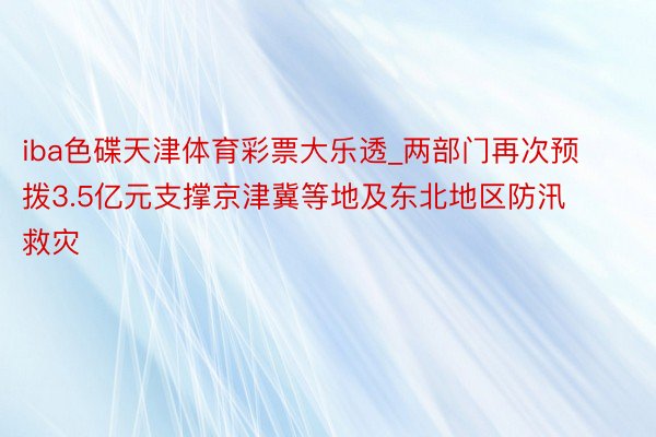 iba色碟天津体育彩票大乐透_两部门再次预拨3.5亿元支撑京津冀等地及东北地区防汛救灾