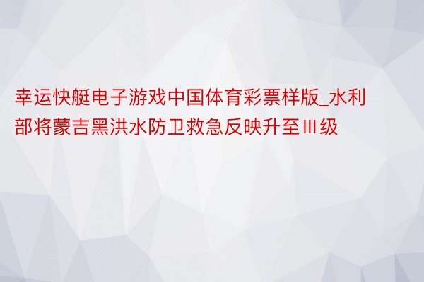 幸运快艇电子游戏中国体育彩票样版_水利部将蒙吉黑洪水防卫救急反映升至Ⅲ级