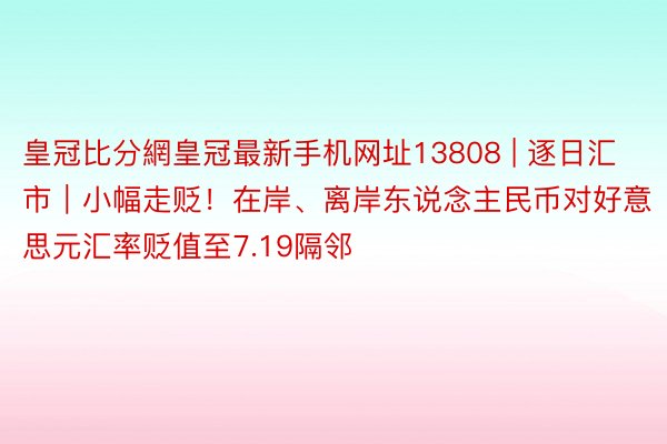 皇冠比分網皇冠最新手机网址13808 | 逐日汇市｜小幅走贬！在岸、离岸东说念主民币对好意思元汇率贬值至7.19隔邻