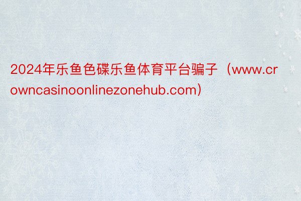 2024年乐鱼色碟乐鱼体育平台骗子（www.crowncasinoonlinezonehub.com）