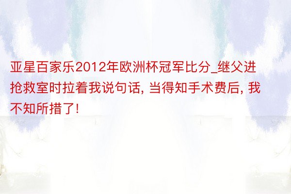 亚星百家乐2012年欧洲杯冠军比分_继父进抢救室时拉着我说句话, 当得知手术费后, 我不知所措了!