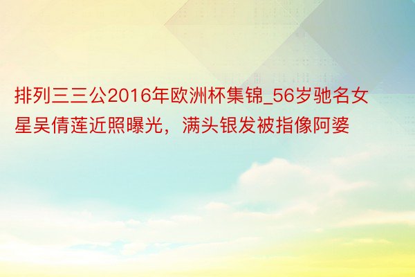 排列三三公2016年欧洲杯集锦_56岁驰名女星吴倩莲近照曝光，满头银发被指像阿婆
