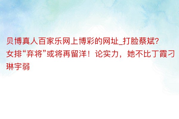 贝博真人百家乐网上博彩的网址_打脸蔡斌？女排“弃将”或将再留洋！论实力，她不比丁霞刁琳宇弱
